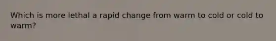 Which is more lethal a rapid change from warm to cold or cold to warm?
