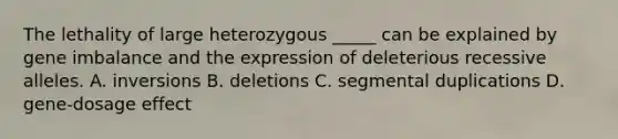 The lethality of large heterozygous _____ can be explained by gene imbalance and the expression of deleterious recessive alleles. A. inversions B. deletions C. segmental duplications D. gene-dosage effect