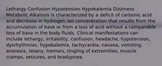 Lethargy Confusion Hypotension Hypokalemia Dizziness Metabolic Alkalosis is characterized by a deficit of carbonic acid and decrease in hydrogen ion concentration that results from the accumulation of base or from a loss of acid without a comparable loss of base in the body fluids. Clinical manifestations can include lethargy, irritability, confusion, headache, hypotension, dysrhythmias, hypokalemia, tachycardia, nausea, vomiting, anorexia, tetany, tremors, tingling of extremities, muscle cramps, seizures, and bradypnea.