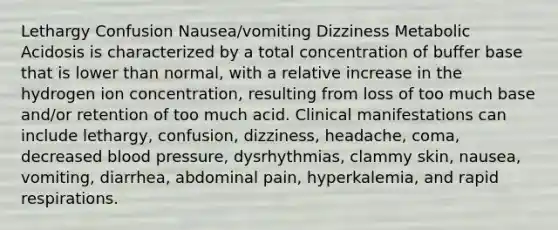 Lethargy Confusion Nausea/vomiting Dizziness Metabolic Acidosis is characterized by a total concentration of buffer base that is lower than normal, with a relative increase in the hydrogen ion concentration, resulting from loss of too much base and/or retention of too much acid. Clinical manifestations can include lethargy, confusion, dizziness, headache, coma, decreased blood pressure, dysrhythmias, clammy skin, nausea, vomiting, diarrhea, abdominal pain, hyperkalemia, and rapid respirations.