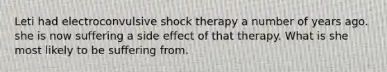 Leti had electroconvulsive shock therapy a number of years ago. she is now suffering a side effect of that therapy. What is she most likely to be suffering from.