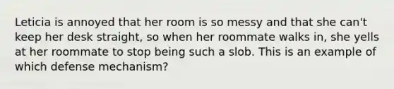 Leticia is annoyed that her room is so messy and that she can't keep her desk straight, so when her roommate walks in, she yells at her roommate to stop being such a slob. This is an example of which defense mechanism?