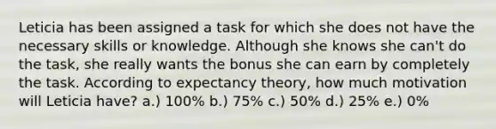 Leticia has been assigned a task for which she does not have the necessary skills or knowledge. Although she knows she can't do the task, she really wants the bonus she can earn by completely the task. According to expectancy theory, how much motivation will Leticia have? a.) 100% b.) 75% c.) 50% d.) 25% e.) 0%