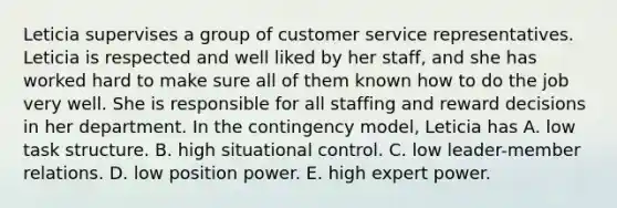 Leticia supervises a group of customer service representatives. Leticia is respected and well liked by her staff, and she has worked hard to make sure all of them known how to do the job very well. She is responsible for all staffing and reward decisions in her department. In the contingency model, Leticia has A. low task structure. B. high situational control. C. low leader-member relations. D. low position power. E. high expert power.