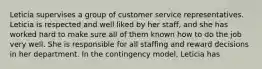 Leticia supervises a group of customer service representatives. Leticia is respected and well liked by her staff, and she has worked hard to make sure all of them known how to do the job very well. She is responsible for all staffing and reward decisions in her department. In the contingency model, Leticia has