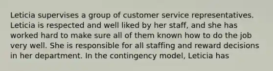 Leticia supervises a group of customer service representatives. Leticia is respected and well liked by her staff, and she has worked hard to make sure all of them known how to do the job very well. She is responsible for all staffing and reward decisions in her department. In the contingency model, Leticia has