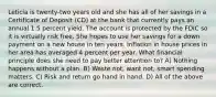 Leticia is twenty-two years old and she has all of her savings in a Certificate of Deposit (CD) at the bank that currently pays an annual 1.5 percent yield. The account is protected by the FDIC so it is virtually risk free. She hopes to use her savings for a down payment on a new house in ten years. Inflation in house prices in her area has averaged 4 percent per year. What financial principle does she need to pay better attention to? A) Nothing happens without a plan. B) Waste not, want not, smart spending matters. C) Risk and return go hand in hand. D) All of the above are correct.