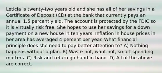 Leticia is twenty-two years old and she has all of her savings in a Certificate of Deposit (CD) at the bank that currently pays an annual 1.5 percent yield. The account is protected by the FDIC so it is virtually risk free. She hopes to use her savings for a down payment on a new house in ten years. Inflation in house prices in her area has averaged 4 percent per year. What financial principle does she need to pay better attention to? A) Nothing happens without a plan. B) Waste not, want not, smart spending matters. C) Risk and return go hand in hand. D) All of the above are correct.