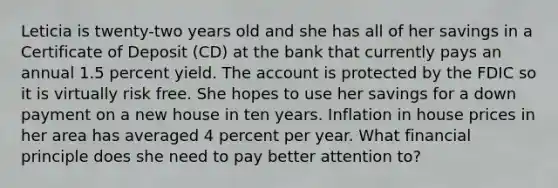 Leticia is twenty-two years old and she has all of her savings in a Certificate of Deposit​ (CD) at the bank that currently pays an annual 1.5 <a href='https://www.questionai.com/knowledge/kyOFCDjhKj-percent-yield' class='anchor-knowledge'>percent yield</a>. The account is protected by the FDIC so it is virtually risk free. She hopes to use her savings for a down payment on a new house in ten years. Inflation in house prices in her area has averaged 4 percent per year. What financial principle does she need to pay better attention​ to?