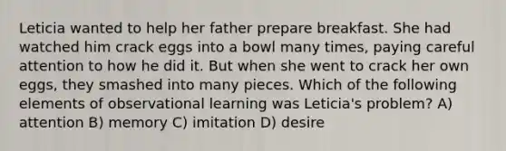 Leticia wanted to help her father prepare breakfast. She had watched him crack eggs into a bowl many times, paying careful attention to how he did it. But when she went to crack her own eggs, they smashed into many pieces. Which of the following elements of observational learning was Leticia's problem? A) attention B) memory C) imitation D) desire