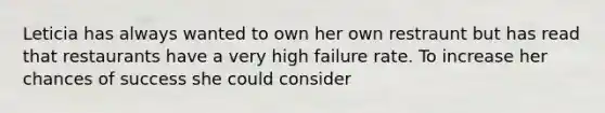 Leticia has always wanted to own her own restraunt but has read that restaurants have a very high failure rate. To increase her chances of success she could consider