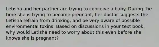 Letisha and her partner are trying to conceive a baby. During the time she is trying to become pregnant, her doctor suggests the Letisha refrain from drinking, and be very aware of possible environmental toxins. Based on discussions in your text book, why would Letisha need to worry about this even before she knows she is pregnant?