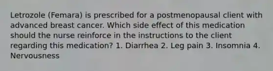 Letrozole (Femara) is prescribed for a postmenopausal client with advanced breast cancer. Which side effect of this medication should the nurse reinforce in the instructions to the client regarding this medication? 1. Diarrhea 2. Leg pain 3. Insomnia 4. Nervousness