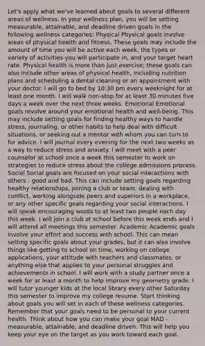 Let's apply what we've learned about goals to several different areas of wellness. In your wellness plan, you will be setting measurable, attainable, and deadline driven goals in the following wellness categories: Physical Physical goals involve areas of physical health and fitness. These goals may include the amount of time you will be active each week, the types or variety of activities you will participate in, and your target heart rate. Physical health is more than just exercise; these goals can also include other areas of physical health, including nutrition plans and scheduling a dental cleaning or an appointment with your doctor. I will go to bed by 10:30 pm every weeknight for at least one month. I will walk non-stop for at least 30 minutes five days a week over the next three weeks. Emotional Emotional goals revolve around your emotional health and well-being. This may include setting goals for finding healthy ways to handle stress, journaling, or other habits to help deal with difficult situations, or seeking out a mentor with whom you can turn to for advice. I will journal every evening for the next two weeks as a way to reduce stress and anxiety. I will meet with a peer counselor at school once a week this semester to work on strategies to reduce stress about the college admissions process. Social Social goals are focused on your social interactions with others - good and bad. This can include setting goals regarding healthy relationships, joining a club or team, dealing with conflict, working alongside peers and superiors in a workplace, or any other specific goals regarding your social interactions. I will speak encouraging words to at least two people each day this week. I will join a club at school before this week ends and I will attend all meetings this semester. Academic Academic goals involve your effort and success with school. This can mean setting specific goals about your grades, but it can also involve things like getting to school on time, working on college applications, your attitude with teachers and classmates, or anything else that applies to your personal struggles and achievements in school. I will work with a study partner once a week for at least a month to help improve my geometry grade. I will tutor younger kids at the local library every other Saturday this semester to improve my college resume. Start thinking about goals you will set in each of these wellness categories. Remember that your goals need to be personal to your current health. Think about how you can make your goal MAD - measurable, attainable, and deadline driven. This will help you keep your eye on the target as you work toward each goal.