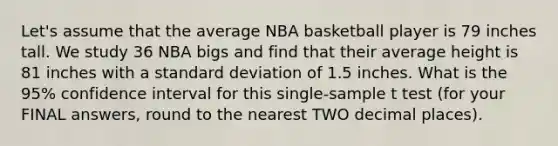 Let's assume that the average NBA basketball player is 79 inches tall. We study 36 NBA bigs and find that their average height is 81 inches with a <a href='https://www.questionai.com/knowledge/kqGUr1Cldy-standard-deviation' class='anchor-knowledge'>standard deviation</a> of 1.5 inches. What is the 95% confidence interval for this single-sample t test (for your FINAL answers, round to the nearest TWO decimal places).