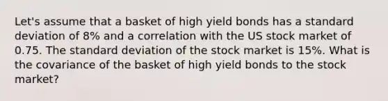 Let's assume that a basket of high yield bonds has a standard deviation of 8% and a correlation with the US stock market of 0.75. The standard deviation of the stock market is 15%. What is the covariance of the basket of high yield bonds to the stock market?