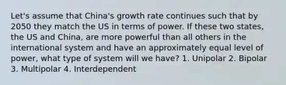 Let's assume that China's growth rate continues such that by 2050 they match the US in terms of power. If these two states, the US and China, are more powerful than all others in the international system and have an approximately equal level of power, what type of system will we have? 1. Unipolar 2. Bipolar 3. Multipolar 4. Interdependent