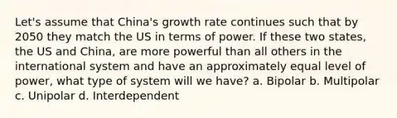 Let's assume that China's growth rate continues such that by 2050 they match the US in terms of power. If these two states, the US and China, are more powerful than all others in the international system and have an approximately equal level of power, what type of system will we have? a. Bipolar b. Multipolar c. Unipolar d. Interdependent