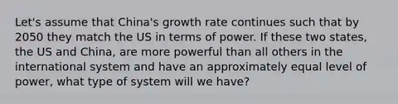 Let's assume that China's growth rate continues such that by 2050 they match the US in terms of power. If these two states, the US and China, are more powerful than all others in the international system and have an approximately equal level of power, what type of system will we have?