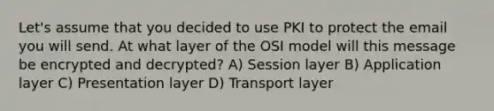 Let's assume that you decided to use PKI to protect the email you will send. At what layer of the OSI model will this message be encrypted and decrypted? A) Session layer B) Application layer C) Presentation layer D) Transport layer