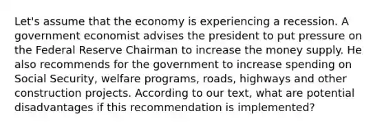 Let's assume that the economy is experiencing a recession. A government economist advises the president to put pressure on the Federal Reserve Chairman to increase the money supply. He also recommends for the government to increase spending on Social Security, welfare programs, roads, highways and other construction projects. According to our text, what are potential disadvantages if this recommendation is implemented?