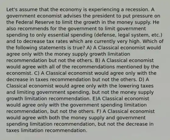 Let's assume that the economy is experiencing a recession. A government economist advises the president to put pressure on the Federal Reserve to limit the growth in the money supply. He also recommends for the government to limit government spending to only essential spending (defense, legal system, etc.) and to decrease tax rates which are currently very high. Which of the following statements is true? A) A Classical economist would agree only with the money supply growth limitation recommendation but not the others. B) A Classical economist would agree with all of the recommendations mentioned by the economist. C) A Classical economist would agree only with the decrease in taxes recommendation but not the others. D) A Classical economist would agree only with the lowering taxes and limiting government spending, but not the money supply growth limitation recommendation. E)A Classical economist would agree only with the government spending limitation recommendation, but not the others. F) A Classical economist would agree with both the money supply and government spending limitation recommendation, but not the decrease in taxes limitation recommendation.