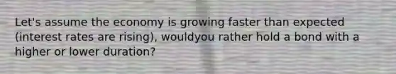 Let's assume the economy is growing faster than expected (interest rates are rising), wouldyou rather hold a bond with a higher or lower duration?