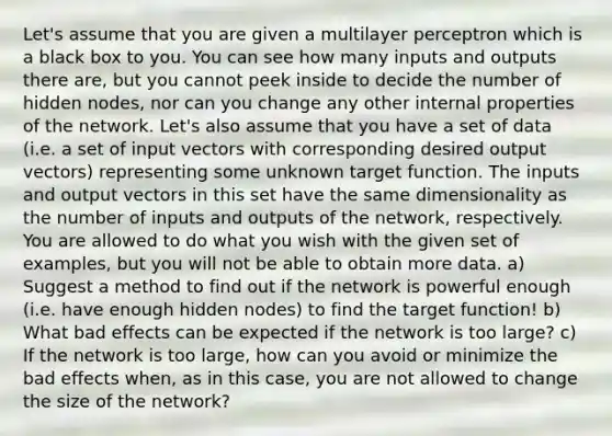 Let's assume that you are given a multilayer perceptron which is a black box to you. You can see how many inputs and outputs there are, but you cannot peek inside to decide the number of hidden nodes, nor can you change any other internal properties of the network. Let's also assume that you have a set of data (i.e. a set of input vectors with corresponding desired output vectors) representing some unknown target function. The inputs and output vectors in this set have the same dimensionality as the number of inputs and outputs of the network, respectively. You are allowed to do what you wish with the given set of examples, but you will not be able to obtain more data. a) Suggest a method to find out if the network is powerful enough (i.e. have enough hidden nodes) to find the target function! b) What bad effects can be expected if the network is too large? c) If the network is too large, how can you avoid or minimize the bad effects when, as in this case, you are not allowed to change the size of the network?