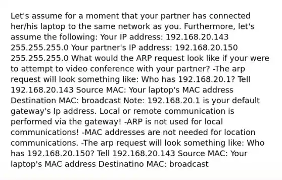 Let's assume for a moment that your partner has connected her/his laptop to the same network as you. Furthermore, let's assume the following: Your IP address: 192.168.20.143 255.255.255.0 Your partner's IP address: 192.168.20.150 255.255.255.0 What would the ARP request look like if your were to attempt to video conference with your partner? -The arp request will look something like: Who has 192.168.20.1? Tell 192.168.20.143 Source MAC: Your laptop's MAC address Destination MAC: broadcast Note: 192.168.20.1 is your default gateway's Ip address. Local or remote communication is performed via the gateway! -ARP is not used for local communications! -MAC addresses are not needed for location communications. -The arp request will look something like: Who has 192.168.20.150? Tell 192.168.20.143 Source MAC: Your laptop's MAC address Destinatino MAC: broadcast