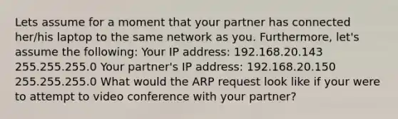 Lets assume for a moment that your partner has connected her/his laptop to the same network as you. Furthermore, let's assume the following: Your IP address: 192.168.20.143 255.255.255.0 Your partner's IP address: 192.168.20.150 255.255.255.0 What would the ARP request look like if your were to attempt to video conference with your partner?