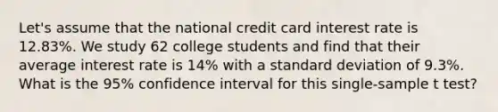 Let's assume that the national credit card interest rate is 12.83%. We study 62 college students and find that their average interest rate is 14% with a <a href='https://www.questionai.com/knowledge/kqGUr1Cldy-standard-deviation' class='anchor-knowledge'>standard deviation</a> of 9.3%. What is the 95% confidence interval for this single-sample t test?