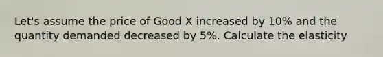 Let's assume the price of Good X increased by 10% and the quantity demanded decreased by 5%. Calculate the elasticity