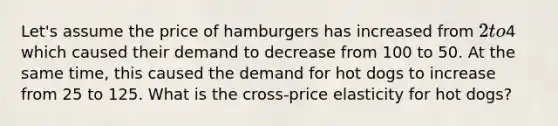 Let's assume the price of hamburgers has increased from 2 to4 which caused their demand to decrease from 100 to 50. At the same time, this caused the demand for hot dogs to increase from 25 to 125. What is the cross-price elasticity for hot dogs?