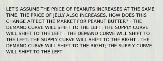 LET'S ASSUME THE PRICE OF PEANUTS INCREASES AT THE SAME TIME, THE PRICE OF JELLY ALSO INCREASES. HOW DOES THIS CHANGE AFFECT THE MARKET FOR PEANUT BUTTER? - THE DEMAND CURVE WILL SHIFT TO THE LEFT; THE SUPPLY CURVE WILL SHIFT TO THE LEFT - THE DEMAND CURVE WILL SHIFT TO THE LEFT; THE SUPPLY CURVE WILL SHIFT TO THE RIGHT - THE DEMAND CURVE WILL SHIFT TO THE RIGHT; THE SUPPLY CURVE WILL SHIFT TO THE LEFT