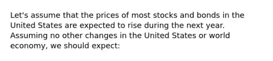 Let's assume that the prices of most stocks and bonds in the United States are expected to rise during the next year. Assuming no other changes in the United States or world economy, we should expect: