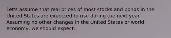 Let's assume that real prices of most stocks and bonds in the United States are expected to rise during the next year. Assuming no other changes in the United States or world economy, we should expect: