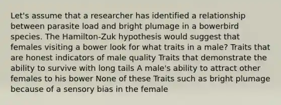 Let's assume that a researcher has identified a relationship between parasite load and bright plumage in a bowerbird species. The Hamilton-Zuk hypothesis would suggest that females visiting a bower look for what traits in a male? Traits that are honest indicators of male quality Traits that demonstrate the ability to survive with long tails A male's ability to attract other females to his bower None of these Traits such as bright plumage because of a sensory bias in the female