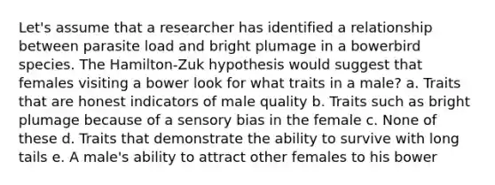 Let's assume that a researcher has identified a relationship between parasite load and bright plumage in a bowerbird species. The Hamilton-Zuk hypothesis would suggest that females visiting a bower look for what traits in a male? a. Traits that are honest indicators of male quality b. Traits such as bright plumage because of a sensory bias in the female c. None of these d. Traits that demonstrate the ability to survive with long tails e. A male's ability to attract other females to his bower