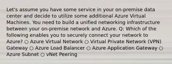 Let's assume you have some service in your on-premise data center and decide to utilize some additional Azure Virtual Machines. You need to build a unified networking infrastructure between your on-premise network and Azure. Q: Which of the following enables you to securely connect your network to Azure? ○ Azure Virtual Network ○ Virtual Private Network (VPN) Gateway ○ Azure Load Balancer ○ Azure Application Gateway ○ Azure Subnet ○ vNet Peering