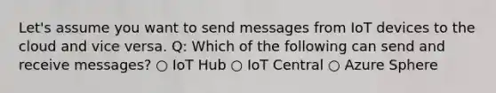 Let's assume you want to send messages from IoT devices to the cloud and vice versa. Q: Which of the following can send and receive messages? ○ IoT Hub ○ IoT Central ○ Azure Sphere