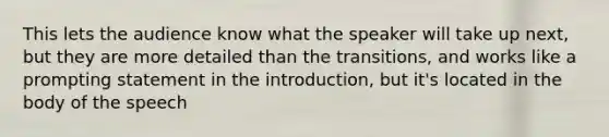 This lets the audience know what the speaker will take up next, but they are more detailed than the transitions, and works like a prompting statement in the introduction, but it's located in the body of the speech