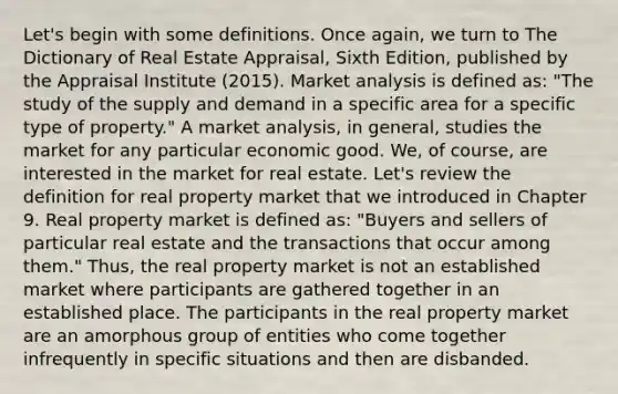 Let's begin with some definitions. Once again, we turn to The Dictionary of Real Estate Appraisal, Sixth Edition, published by the Appraisal Institute (2015). Market analysis is defined as: "The study of the supply and demand in a specific area for a specific type of property." A market analysis, in general, studies the market for any particular economic good. We, of course, are interested in the market for real estate. Let's review the definition for real property market that we introduced in Chapter 9. Real property market is defined as: "Buyers and sellers of particular real estate and the transactions that occur among them." Thus, the real property market is not an established market where participants are gathered together in an established place. The participants in the real property market are an amorphous group of entities who come together infrequently in specific situations and then are disbanded.