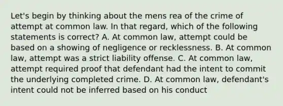 Let's begin by thinking about the mens rea of the crime of attempt at common law. In that regard, which of the following statements is correct? A. At common law, attempt could be based on a showing of negligence or recklessness. B. At common law, attempt was a strict liability offense. C. At common law, attempt required proof that defendant had the intent to commit the underlying completed crime. D. At common law, defendant's intent could not be inferred based on his conduct