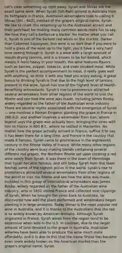 Let's clear something up right away: Syrah and Shiraz are the exact same wine. When Syrah (Sih-Rah) arrived in Australia from its birthplace in France, Australian winemakers took to calling it Shiraz (Shi - RAZ), instead of the grape's original name, Syrah. We like to chalk this renaming up to the Australian accent and their penchant for making many common words more fun to say, like how they call a barbecue a barbie. No matter what you call it, Syrah is one of the darkest red wines on the market. Darker than Cabernet Sauvignon, this wine is so dark that if you were to hold a glass of the wine up to the light, you'd have a very hard time seeing through it. Syrah is a wine with a large amount of mouth-drying tannins, and it is known to be full-bodied, which means it feels heavy in your mouth; the wine features flavors such as berries, pepper, tobacco, and even smoked meat. While Syrah is the perfect accompaniment to meat, it really goes well with anything, so drink it with any food you enjoy eating. A great bonus to drinking Syrah is that due to the high level of tannins present in the wine, Syrah has one of the highest level of health-benefiting antioxidants. Syrah's rise to prominence attracted several winemakers from other regions of the world to visit the Rhone and see how the wine was made, including James Busby, widely regarded as the father of the Australian wine industry There are several myths associated with the emergence of Syrah — one involves a Roman Emperor planting the grape in France in 280 A.D. and another involves a winemaker from Iran, where legend says the grape was actually born, bringing the vines with him to France in 600 B.C. where he settled in Marseilles. No matter how the grape actually arrived in France, suffice it to say, it has been there for a long time, and France is the country that made it famous. Syrah came to prominence in the eighteenth century in the Rhone Valley of France. While many other regions of the country were busy making blends containing several different red grapes, the Northern Rhone set upon creating a red wine solely from Syrah. It was there in the town of Hermitage that Syrah became famous, and still today Syrah from this town fetches some of the highest prices in the world. Syrah's rise to prominence attracted several winemakers from other regions of the world to visit the Rhone and see how the wine was made. Included in this group of international winemakers was James Busby, widely regarded as the father of the Australian wine industry, who in 1832 visited France and collected vine clippings of Syrah. When he brought the vines back to Australia, he discovered how well the plant performed and winemakers began planting it in large amounts. Today Shiraz is the most popular red wine in Australia, and it is thanks to the Australians that the red is so widely known by American drinkers. Although Syrah originated in France, Syrah wines from the region tend to be expensive when sold in the U.S. In contrast, due to the larger amount of land devoted to the grape in Australia, Australian wineries have been able to produce the wine much more affordably, and it is due to this that the name Shiraz has become even more widely known on the American market than the grape's original name, Syrah.