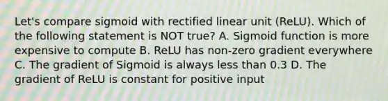 Let's compare sigmoid with rectified linear unit (ReLU). Which of the following statement is NOT true? A. Sigmoid function is more expensive to compute B. ReLU has non-zero gradient everywhere C. The gradient of Sigmoid is always less than 0.3 D. The gradient of ReLU is constant for positive input