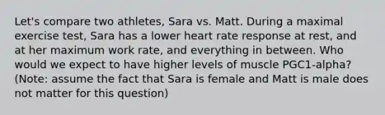 Let's compare two athletes, Sara vs. Matt. During a maximal exercise test, Sara has a lower heart rate response at rest, and at her maximum work rate, and everything in between. Who would we expect to have higher levels of muscle PGC1-alpha? (Note: assume the fact that Sara is female and Matt is male does not matter for this question)