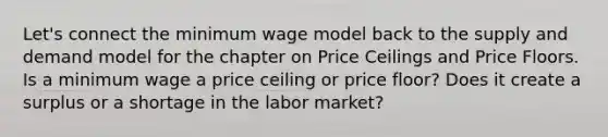 Let's connect the minimum wage model back to the supply and demand model for the chapter on Price Ceilings and Price Floors. Is a minimum wage a price ceiling or price floor? Does it create a surplus or a shortage in the labor market?