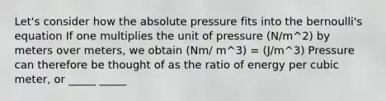 Let's consider how the absolute pressure fits into the bernoulli's equation If one multiplies the unit of pressure (N/m^2) by meters over meters, we obtain (Nm/ m^3) = (J/m^3) Pressure can therefore be thought of as the ratio of energy per cubic meter, or _____ _____