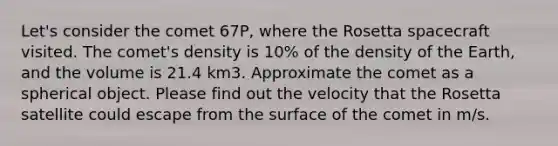 Let's consider the comet 67P, where the Rosetta spacecraft visited. The comet's density is 10% of the density of the Earth, and the volume is 21.4 km3. Approximate the comet as a spherical object. Please find out the velocity that the Rosetta satellite could escape from the surface of the comet in m/s.