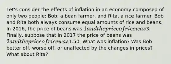 Let's consider the effects of inflation in an economy composed of only two people: Bob, a bean farmer, and Rita, a rice farmer. Bob and Rita both always consume equal amounts of rice and beans. In 2016, the price of beans was 1 and the price of rice was3. Finally, suppose that in 2017 the price of beans was 2 and the price of rice was1.50. What was inflation? Was Bob better off, worse off, or unaffected by the changes in prices? What about Rita?